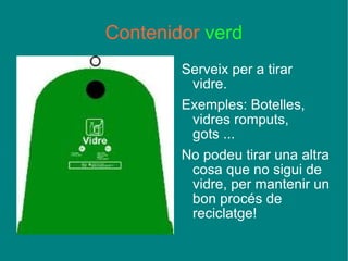 Contenidor  verd Serveix per a tirar vidre. Exemples: Botelles, vidres romputs, gots ... No podeu tirar una altra cosa que no sigui de vidre, per mantenir un bon procés de reciclatge! 