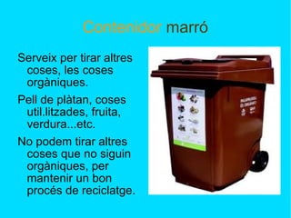 Contenidor  marró Serveix per tirar altres coses, les coses orgàniques. Pell de plàtan, coses util.litzades, fruita, verdura...etc. No podem tirar altres coses que no siguin orgàniques, per mantenir un bon procés de reciclatge. 