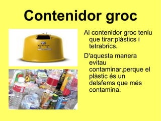 Contenidor groc Al contenidor groc teniu que tirar:plàstics i tetrabrics. D'aquesta manera evitau contaminar,perque el plàstic és un delsfems que més contamina. 