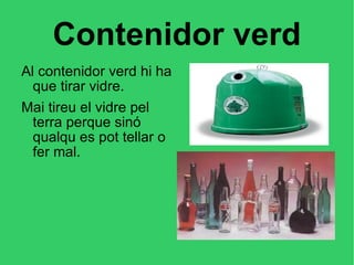 Contenidor verd Al contenidor verd hi ha que tirar vidre. Mai tireu el vidre pel terra perque sinó qualqu es pot tellar o fer mal. 