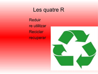 Les quatre R Reduir re utilitzar Reciclar recuperar 