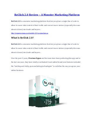 ReClick 2.0 Review – A Monster Marketing Platform
ReClick 2.0 is a monster marketing platform that lets you place a single line of code to
allow its users take control of their traffic and convert more visitors (especially the ones
about to leave) into leads and buyers.
http://crownreviews.com/reclick-2-0-review-bonus
What Is ReClick 2.0?
ReClick 2.0 is a monster marketing platform that lets you place a single line of code to
allow its users take control of their traffic and convert more visitors (especially the ones
about to leave) into leads and buyers.
Over the past 2 years, Precious Ngwu and his team have been perfecting this app and in
the last one year, they have totally overhauled it and added brand new features included
the "matting and sticky gum marketing technologies" to redefine the way you grow your
online business.
 