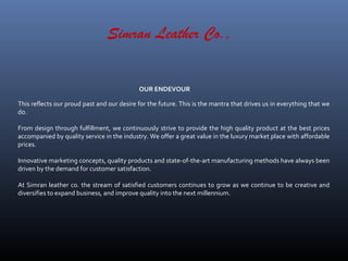 This reflects our proud past and our desire for the future. This is the mantra that drives us in everything that we
do.
From design through fulfillment, we continuously strive to provide the high quality product at the best prices
accompanied by quality service in the industry. We offer a great value in the luxury market place with affordable
prices.
Innovative marketing concepts, quality products and state-of-the-art manufacturing methods have always been
driven by the demand for customer satisfaction.
At Simran leather co. the stream of satisfied customers continues to grow as we continue to be creative and
diversifies to expand business, and improve quality into the next millennium.
OUR ENDEVOUR
Simran Leather Co.,
 