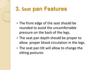 3. Seat pan Features





The front edge of the seat should be
rounded to avoid the uncomfortable
pressure on the back of the legs.
The seat pan depth should be proper to
allow proper blood circulation in the legs.
The seat pan tilt will allow to change the
sitting postures

 