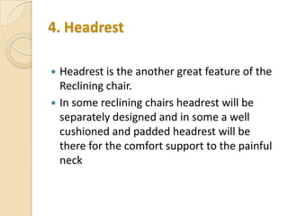 4. Headrest



Headrest is the another great feature of the
Reclining chair.
In some reclining chairs headrest will be
separately designed and in some a well
cushioned and padded headrest will be
there for the comfort support to the painful
neck

 