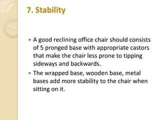 7. Stability





A good reclining office chair should consists
of 5 pronged base with appropriate castors
that make the chair less prone to tipping
sideways and backwards.
The wrapped base, wooden base, metal
bases add more stability to the chair when
sitting on it.

 