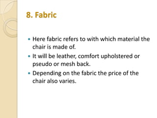 8. Fabric




Here fabric refers to with which material the
chair is made of.
It will be leather, comfort upholstered or
pseudo or mesh back.
Depending on the fabric the price of the
chair also varies.

 