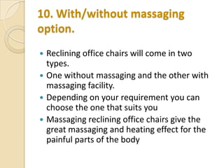 10. With/without massaging
option.
Reclining office chairs will come in two
types.
 One without massaging and the other with
massaging facility.
 Depending on your requirement you can
choose the one that suits you
 Massaging reclining office chairs give the
great massaging and heating effect for the
painful parts of the body


 