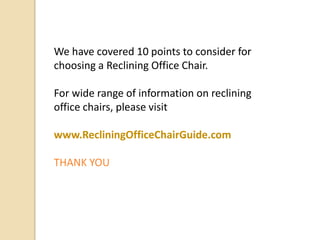 We have covered 10 points to consider for
choosing a Reclining Office Chair.
For wide range of information on reclining
office chairs, please visit

www.RecliningOfficeChairGuide.com
THANK YOU

 