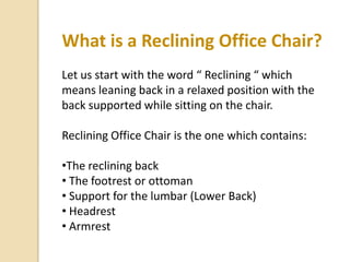 What is a Reclining Office Chair?
Let us start with the word “ Reclining “ which
means leaning back in a relaxed position with the
back supported while sitting on the chair.
Reclining Office Chair is the one which contains:
•The reclining back
• The footrest or ottoman
• Support for the lumbar (Lower Back)
• Headrest
• Armrest

 