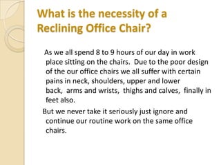 What is the necessity of a
Reclining Office Chair?
As we all spend 8 to 9 hours of our day in work
place sitting on the chairs. Due to the poor design
of the our office chairs we all suffer with certain
pains in neck, shoulders, upper and lower
back, arms and wrists, thighs and calves, finally in
feet also.
But we never take it seriously just ignore and
continue our routine work on the same office
chairs.

 