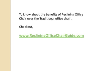 To know about the benefits of Reclining Office
Chair over the Traditional office chair ,
Checkout,

www.RecliningOfficeChairGuide.com

 