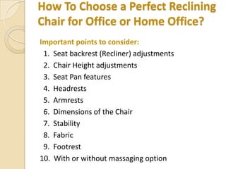 How To Choose a Perfect Reclining
Chair for Office or Home Office?
Important points to consider:
1. Seat backrest (Recliner) adjustments
2. Chair Height adjustments
3. Seat Pan features
4. Headrests
5. Armrests
6. Dimensions of the Chair
7. Stability
8. Fabric
9. Footrest
10. With or without massaging option

 