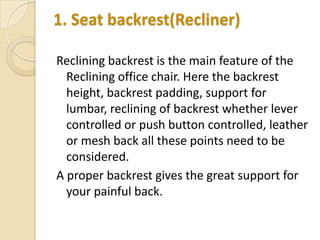 1. Seat backrest(Recliner)
Reclining backrest is the main feature of the
Reclining office chair. Here the backrest
height, backrest padding, support for
lumbar, reclining of backrest whether lever
controlled or push button controlled, leather
or mesh back all these points need to be
considered.
A proper backrest gives the great support for
your painful back.

 