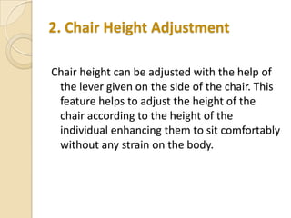 2. Chair Height Adjustment
Chair height can be adjusted with the help of
the lever given on the side of the chair. This
feature helps to adjust the height of the
chair according to the height of the
individual enhancing them to sit comfortably
without any strain on the body.

 