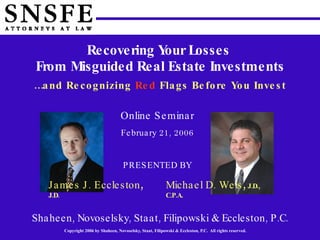 Recovering Your Losses  From Misguided Real Estate Investments … and Recognizing   Red   Flags Before You Invest Shaheen, Novoselsky, Staat, Filipowski & Eccleston, P.C. James J. Eccleston ,  J.D. Michael D. Weis ,  J.D., C.P.A. Online Seminar February 21, 2006 PRESENTED BY 