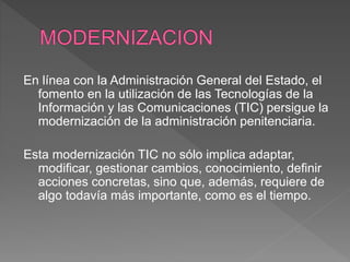 En línea con la Administración General del Estado, el
fomento en la utilización de las Tecnologías de la
Información y las Comunicaciones (TIC) persigue la
modernización de la administración penitenciaria.
Esta modernización TIC no sólo implica adaptar,
modificar, gestionar cambios, conocimiento, definir
acciones concretas, sino que, además, requiere de
algo todavía más importante, como es el tiempo.
 