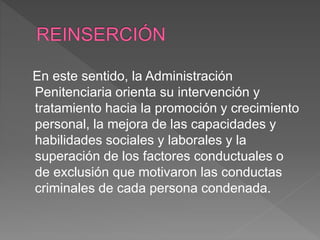En este sentido, la Administración
Penitenciaria orienta su intervención y
tratamiento hacia la promoción y crecimiento
personal, la mejora de las capacidades y
habilidades sociales y laborales y la
superación de los factores conductuales o
de exclusión que motivaron las conductas
criminales de cada persona condenada.
 
