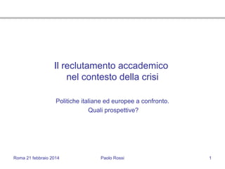Roma 21 febbraio 2014 Paolo Rossi 1
Il reclutamento accademico
nel contesto della crisi
Politiche italiane ed europee a confronto.
Quali prospettive?
 