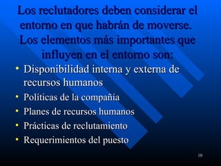 Los reclutadores deben considerar el entorno en que habrán de moverse.  Los elementos más importantes que influyen en el entorno son: Disponibilidad interna y externa de recursos humanos  Políticas de la compañía  Planes de recursos humanos  Prácticas de reclutamiento  Requerimientos del puesto 
