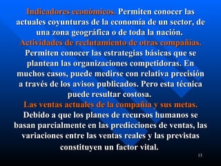 Indicadores económicos.   Permiten conocer las actuales coyunturas de la economía de un sector, de una zona geográfica o de toda la nación.  Actividades de reclutamiento de otras compañías.   Permiten conocer las estrategias básicas que se plantean las organizaciones competidoras. En muchos casos, puede medirse con relativa precisión a través de los avisos publicados. Pero esta técnica puede resultar costosa.  Las ventas actuales de la compañía y sus metas.   Debido a que los planes de recursos humanos se basan parcialmente en las predicciones de ventas, las variaciones entre las ventas reales y las previstas constituyen un factor vital.   