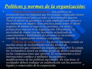 Políticas y normas de la organización:          Políticas de promoción interna.  Las políticas de promoción interna estipulan que los actuales empleados tienen opción preferencial para acceder a determinados puestos. Tiene el mérito de garantizar a cada empleado una carrera y no solamente un empleo. Esta práctica puede tener el efecto negativo de limitar el ingreso de personas con ideas y perspectivas nuevas en la organización. Obviamente, la necesidad de contar con un inventario actualizado de conocimientos y habilidades del personal se incrementa cuando la organización instituye esta política.           Políticas de compensación . Un factor limitante común en muchas áreas de reclutamiento son los niveles de compensación que estipulan las organizaciones. Por lo común, los reclutadores tienen un mínimo grado de discrecionalidad en las compensaciones que ofrecen. El reclutamiento a nivel internacional conduce a múltiples excepciones y modificaciones de las políticas nacionales. En esta área, el reclutador deberá trabajar en colaboración con los asesores legales y comerciales de la corporación. 