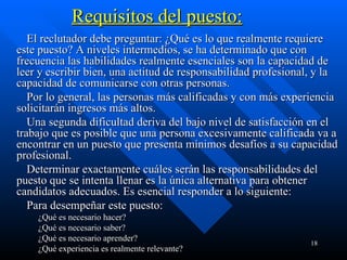 Requisitos del puesto:          El reclutador debe preguntar: ¿Qué es lo que realmente requiere este puesto? A niveles intermedios, se ha determinado que con frecuencia las habilidades realmente esenciales son la capacidad de leer y escribir bien, una actitud de responsabilidad profesional, y la capacidad de comunicarse con otras personas.           Por lo general, las personas más calificadas y con más experiencia solicitarán ingresos más altos.          Una segunda dificultad deriva del bajo nivel de satisfacción en el trabajo que es posible que una persona excesivamente calificada va a encontrar en un puesto que presenta mínimos desafíos a su capacidad profesional.          Determinar exactamente cuáles serán las responsabilidades del puesto que se intenta llenar es la única alternativa para obtener candidatos adecuados. Es esencial responder a lo siguiente:          Para desempeñar este puesto: ¿Qué es necesario hacer?  ¿Qué es necesario saber?  ¿Qué es necesario aprender?  ¿Qué experiencia es realmente relevante?  