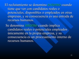 El reclutamiento se denomina  externo   cuando tiene que ver con candidatos reales o potenciales, disponibles o empleados en otras empresas, y su consecuencia es una entrada de recursos humanos. Se denomina  interno   cuando implica candidatos reales o potenciales empleados únicamente en la propia empresa, y su consecuencia es un procesamiento interno de recursos humanos. 