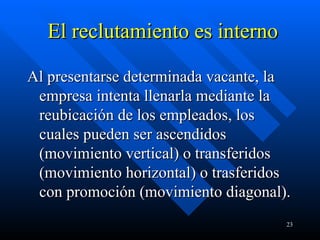 El reclutamiento es interno Al presentarse determinada vacante, la empresa intenta llenarla mediante la reubicación de los empleados, los cuales pueden ser ascendidos (movimiento vertical) o transferidos (movimiento horizontal) o trasferidos con promoción (movimiento diagonal).  