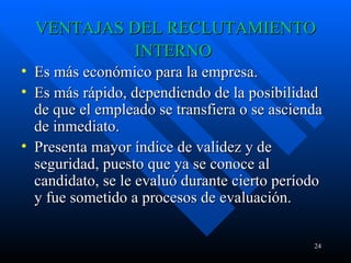 VENTAJAS DEL RECLUTAMIENTO INTERNO   Es más económico para la empresa. Es más rápido, dependiendo de la posibilidad de que el empleado se transfiera o se ascienda de inmediato.  Presenta mayor índice de validez y de seguridad, puesto que ya se conoce al candidato, se le evaluó durante cierto período y fue sometido a procesos de evaluación.  