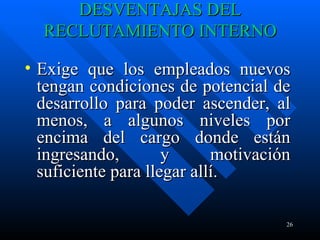 DESVENTAJAS DEL RECLUTAMIENTO INTERNO Exige que los empleados nuevos tengan condiciones de potencial de desarrollo para poder ascender, al menos, a algunos niveles por encima del cargo donde están ingresando, y motivación suficiente para llegar allí.  
