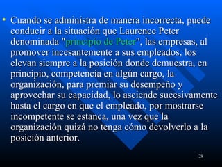 Cuando se administra de manera incorrecta, puede conducir a la situación que Laurence Peter denominada " principio de Peter ", las empresas, al promover incesantemente a sus empleados, los elevan siempre a la posición donde demuestra, en principio, competencia en algún cargo, la organización, para premiar su desempeño y aprovechar su capacidad, lo asciende sucesivamente hasta el cargo en que el empleado, por mostrarse incompetente se estanca, una vez que la organización quizá no tenga cómo devolverlo a la posición anterior. 
