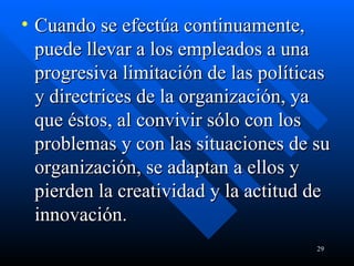 Cuando se efectúa continuamente, puede llevar a los empleados a una progresiva limitación de las políticas y directrices de la organización, ya que éstos, al convivir sólo con los problemas y con las situaciones de su organización, se adaptan a ellos y pierden la creatividad y la actitud de innovación. 