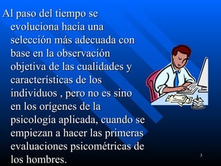 Al paso del tiempo se evoluciona hacia una selección más adecuada con base en la observación objetiva de las cualidades y características de los individuos , pero no es sino en los orígenes de la psicología aplicada, cuando se empiezan a hacer las primeras evaluaciones psicométricas de los hombres.  