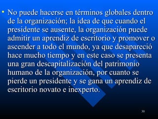 No puede hacerse en términos globales dentro de la organización; la idea de que cuando el presidente se ausente, la organización puede admitir un aprendiz de escritorio y promover o ascender a todo el mundo, ya que desapareció hace mucho tiempo y en este caso se presenta una gran descapitalización del patrimonio humano de la organización, por cuanto se pierde un presidente y se gana un aprendiz de escritorio novato e inexperto. 