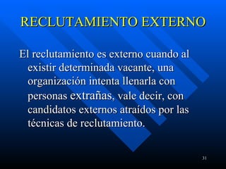 RECLUTAMIENTO EXTERNO  El reclutamiento es externo cuando al existir determinada vacante, una organización intenta llenarla con personas  extrañas , vale decir, con candidatos externos atraídos por las técnicas de reclutamiento.  