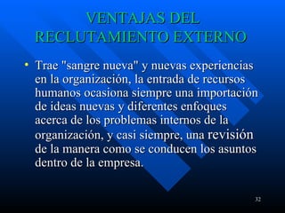 VENTAJAS DEL RECLUTAMIENTO EXTERNO  Trae "sangre nueva" y nuevas experiencias en la organización, la entrada de recursos humanos ocasiona siempre una importación de ideas nuevas y diferentes enfoques acerca de los problemas internos de la organización, y casi siempre, una  revisión  de la manera como se conducen los asuntos dentro de la empresa.  