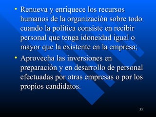 Renueva y enriquece los recursos humanos de la organización sobre todo cuando la política consiste en recibir personal que tenga idoneidad igual o mayor que la existente en la empresa;  Aprovecha las inversiones en preparación y en desarrollo de personal efectuadas por otras empresas o por los propios candidatos.  