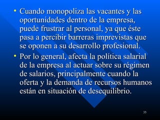 Cuando monopoliza las vacantes y las oportunidades dentro de la empresa, puede frustrar al personal, ya que éste pasa a percibir barreras imprevistas que se oponen a su desarrollo profesional.  Por lo general, afecta la política salarial de la empresa al actuar sobre su régimen de salarios, principalmente cuando la oferta y la demanda de recursos humanos están en situación de desequilibrio. 