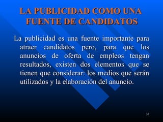 LA PUBLICIDAD COMO UNA   FUENTE DE CANDIDATOS La publicidad es una fuente importante para atraer candidatos pero, para que los anuncios de oferta de empleos tengan resultados, existen dos elementos que se tienen que considerar: los medios que serán utilizados y la elaboración del anuncio.  