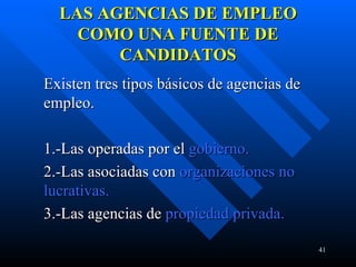 LAS AGENCIAS DE EMPLEO COMO UNA FUENTE DE CANDIDATOS Existen tres tipos básicos de agencias de empleo. 1.-Las operadas por el  gobierno. 2.-Las asociadas con  organizaciones no  lucrativas. 3.-Las agencias de  propiedad privada.  