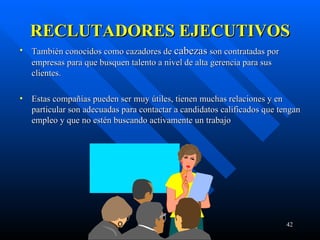 RECLUTADORES EJECUTIVOS También conocidos como cazadores de  cabezas  son contratadas por empresas para que busquen talento a nivel de alta gerencia para sus clientes. Estas compañías pueden ser muy útiles, tienen muchas relaciones y en particular son adecuadas para contactar a candidatos calificados que tengan empleo y que no estén buscando activamente un trabajo 