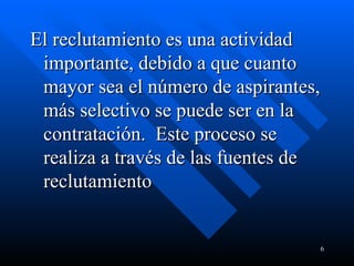 El reclutamiento es una actividad importante, debido a que cuanto mayor sea el número de aspirantes, más selectivo se puede ser en la contratación.  Este proceso se realiza a través de las fuentes de reclutamiento 