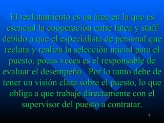 El reclutamiento es un área en la que es esencial la cooperación entre línea y staff debido a que el especialista de personal que recluta y realiza la selección inicial para el puesto, pocas veces es el responsable de evaluar el desempeño.  Por lo tanto debe de tener un visión clara sobre el puesto, lo que obliga a que trabaje directamente con el supervisor del puesto a contratar. 