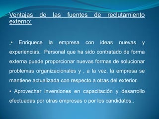 Ventajas    de        las   fuentes     de   reclutamiento
externo:


•   Enriquece    la     empresa   con    ideas   nuevas   y
experiencias. Personal que ha sido contratado de forma
externa puede proporcionar nuevas formas de solucionar
problemas organizacionales y , a la vez, la empresa se
mantiene actualizada con respecto a otras del exterior.

• Aprovechar inversiones en capacitación y desarrollo
efectuadas por otras empresas o por los candidatos..
 