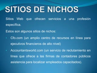 Sitios Web que ofrecen servicios a una profesión
específica.

Estos son algunos sitios de nichos:

•   Cfo.com (un amplio centro de recursos en línea para
    ejecutivos financieros de alto nivel)

•   Accountantsworld.com (un servicio de reclutamiento en
    línea que ofrece a las firmas de contadores públicos
    asistencia para localizar empleados capacitados).
 