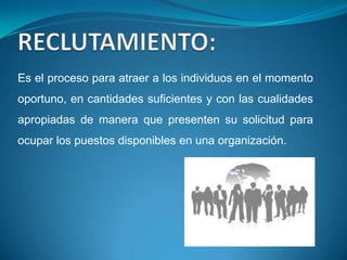 Es el proceso para atraer a los individuos en el momento
oportuno, en cantidades suficientes y con las cualidades
apropiadas de manera que presenten su solicitud para
ocupar los puestos disponibles en una organización.
 