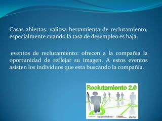 Casas abiertas: valiosa herramienta de reclutamiento,
especialmente cuando la tasa de desempleo es baja.

eventos de reclutamiento: ofrecen a la compañía la
oportunidad de reflejar su imagen. A estos eventos
asisten los individuos que esta buscando la compañía.
 