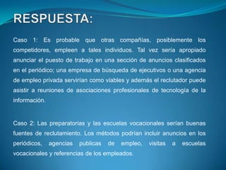 Caso 1: Es probable que otras compañías, posiblemente los
competidores, empleen a tales individuos. Tal vez sería apropiado
anunciar el puesto de trabajo en una sección de anuncios clasificados
en el periódico; una empresa de búsqueda de ejecutivos o una agencia
de empleo privada servirían como viables y además el reclutador puede
asistir a reuniones de asociaciones profesionales de tecnología de la
información.


Caso 2: Las preparatorias y las escuelas vocacionales serían buenas
fuentes de reclutamiento. Los métodos podrían incluir anuncios en los
periódicos,    agencias   publicas   de   empleo,   visitas   a   escuelas
vocacionales y referencias de los empleados.
 