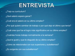 •   ¿Trajo su curriculum?

•   ¿Qué salario espera ganar?

•   ¿Cuál era el salario en su último empleo?

•   ¿Por qué quiere cambiar de trabajo o por qué dejo el último que tenía?

•   ¿Cuál cree que fue el logro más significativo en su último empleo?

•   ¿Cuántas horas trabaja normalmente a la semana?

•   ¿Qué le gustó y que le disgustó de su último empleo?

•   ¿Cómo se relacionaba con sus superiores y subalternos?

•   ¿Es exigente con sus subalternos?
 